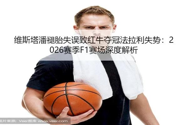 维斯塔潘褪胎失误致红牛夺冠法拉利失势：2026赛季F1赛场深度解析